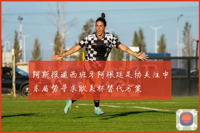 阿斯报道西班牙阿根廷足协关注中东局势寻求欧美杯替代方案