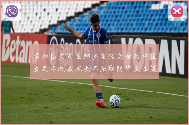 孟加拉女足主帅坚定信念面对中国女足不改战术决不采取防守反击策略