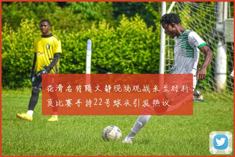 花滑名将隋文静现场观战米兰对科莫比赛手持22号球衣引发热议