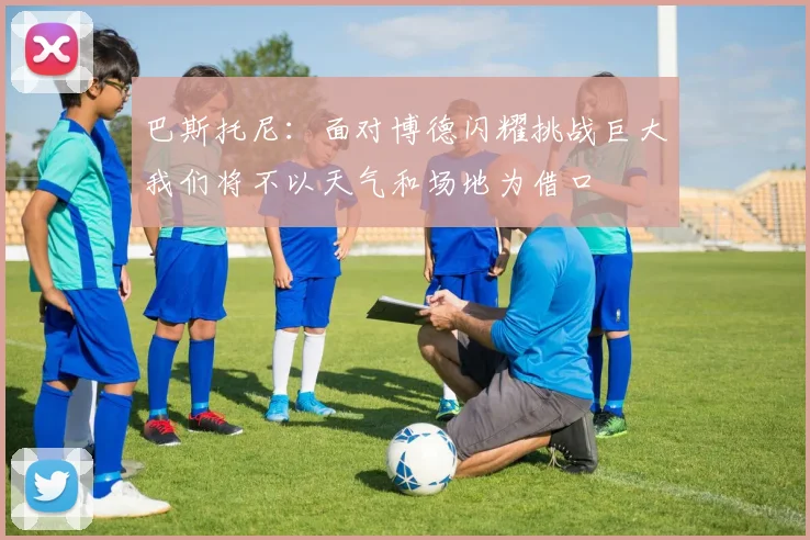 巴斯托尼：面对博德闪耀挑战巨大我们将不以天气和场地为借口