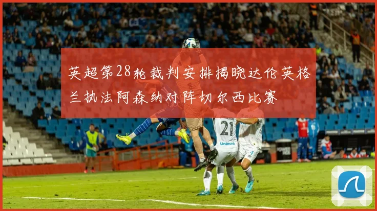 英超第28轮裁判安排揭晓达伦英格兰执法阿森纳对阵切尔西比赛