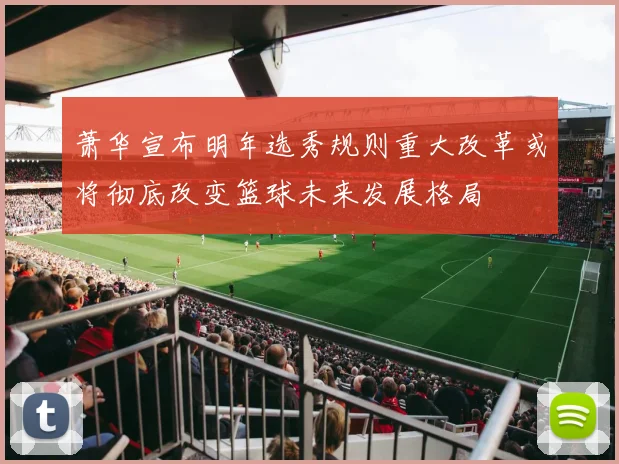 萧华宣布明年选秀规则重大改革或将彻底改变篮球未来发展格局