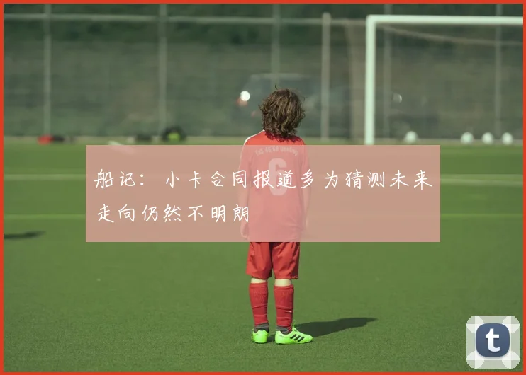 船记：小卡合同报道多为猜测未来走向仍然不明朗