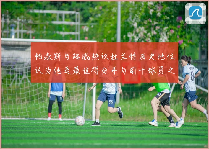 帕森斯与路威热议杜兰特历史地位认为他是最佳得分手与前十球员之一