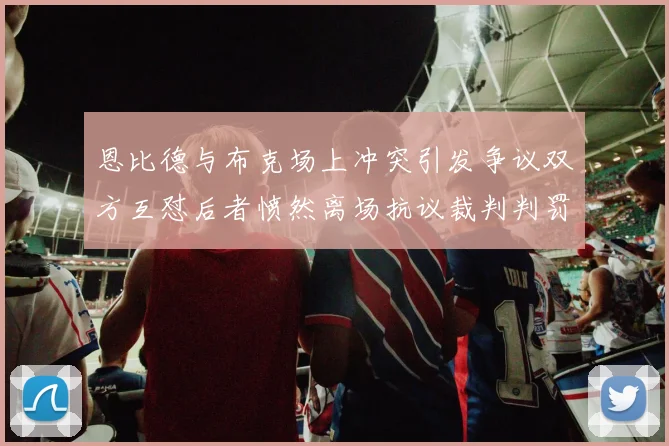 恩比德与布克场上冲突引发争议双方互怼后者愤然离场抗议裁判判罚