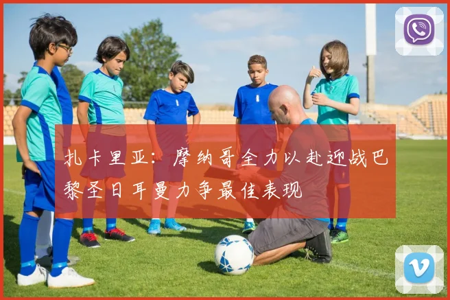 扎卡里亚：摩纳哥全力以赴迎战巴黎圣日耳曼力争最佳表现