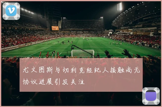 尤文图斯与切利克经纪人接触尚无协议进展引发关注