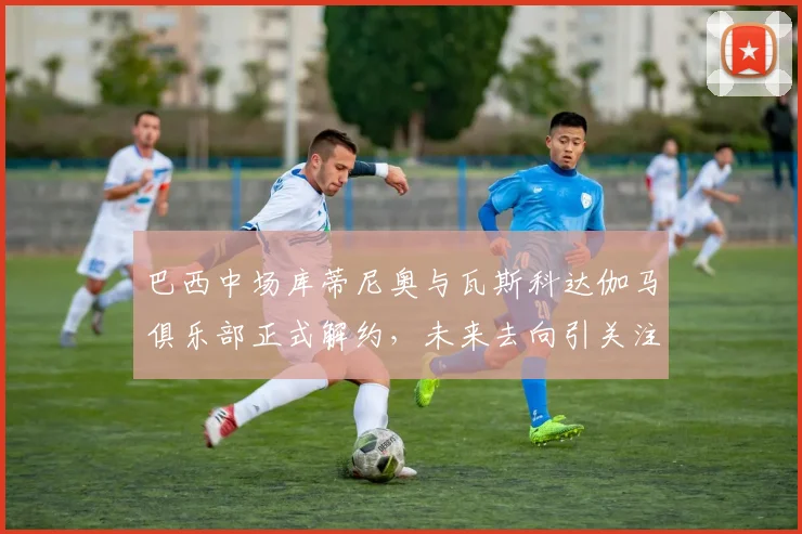 巴西中场库蒂尼奥与瓦斯科达伽马俱乐部正式解约，未来去向引关注