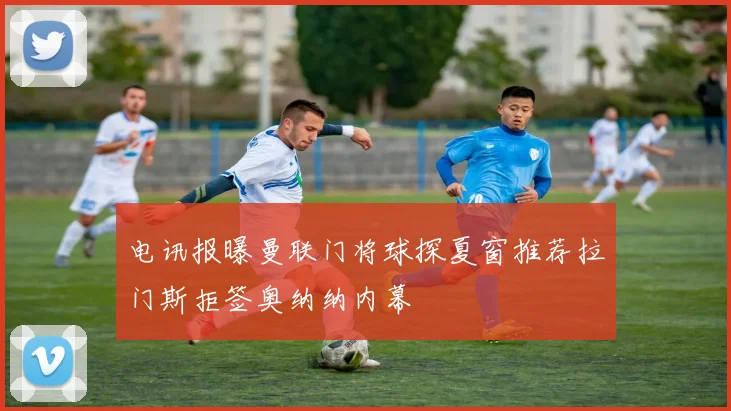 电讯报曝曼联门将球探夏窗推荐拉门斯拒签奥纳纳内幕