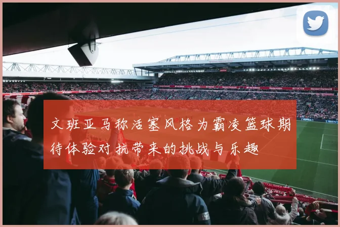 文班亚马称活塞风格为霸凌篮球期待体验对抗带来的挑战与乐趣