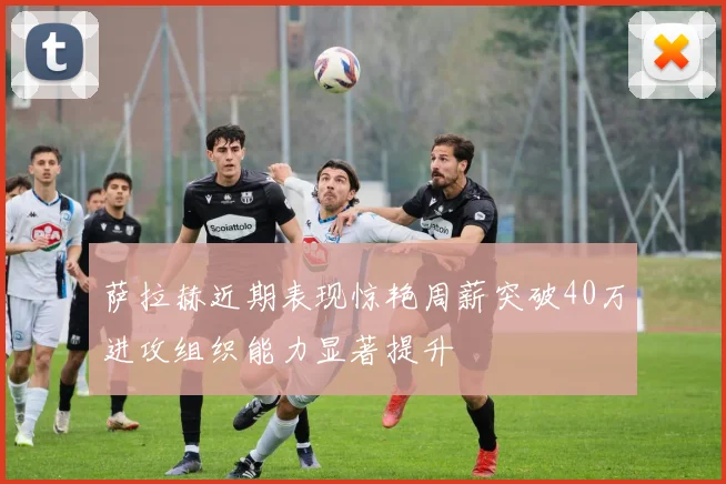 萨拉赫近期表现惊艳周薪突破40万进攻组织能力显著提升