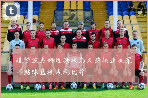 追梦波杰姆近期状态火热快速决策不粘球篮板表现优异