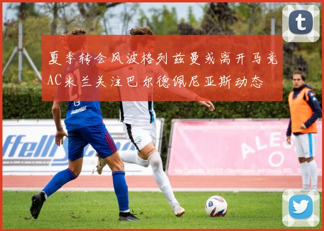 夏季转会风波格列兹曼或离开马竞AC米兰关注巴尔德佩尼亚斯动态
