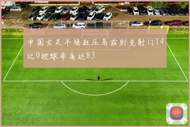中国女足半场狂压乌兹别克射门14比0控球率高达83