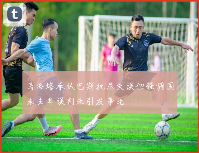 马洛塔承认巴斯托尼失误但强调国米去年误判未引发争论