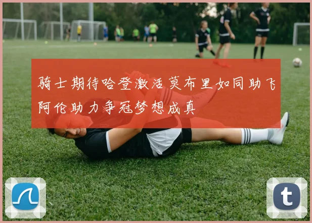 骑士期待哈登激活莫布里如同助飞阿伦助力争冠梦想成真