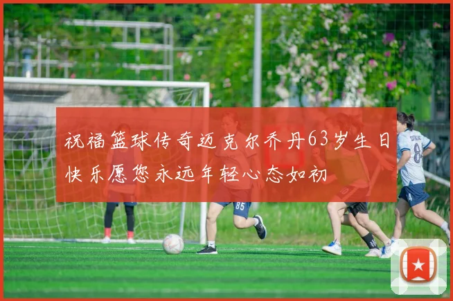 祝福篮球传奇迈克尔乔丹63岁生日快乐愿您永远年轻心态如初